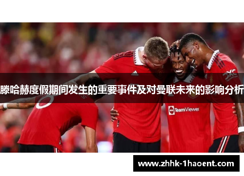 滕哈赫度假期间发生的重要事件及对曼联未来的影响分析 滕哈赫度假期间发生的重要事件及对曼联未来的影响分析