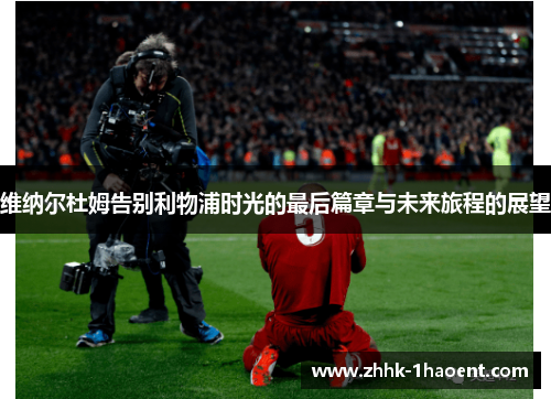 维纳尔杜姆告别利物浦时光的最后篇章与未来旅程的展望 维纳尔杜姆告别利物浦时光的最后篇章与未来旅程的展望