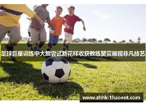 足球巨星训练中大胆尝试新花样收获教练赞赏展现非凡技艺