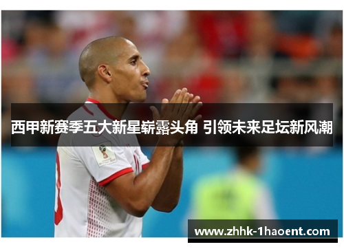 西甲新赛季五大新星崭露头角 引领未来足坛新风潮