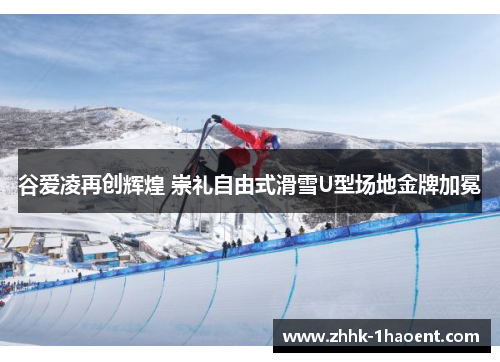 谷爱凌再创辉煌 崇礼自由式滑雪U型场地金牌加冕