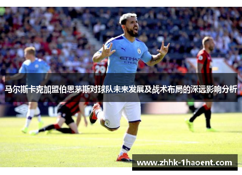 马尔斯卡克加盟伯恩茅斯对球队未来发展及战术布局的深远影响分析 马尔斯卡克加盟伯恩茅斯对球队未来发展及战术布局的深远影响分析