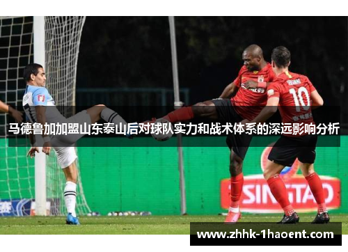 马德鲁加加盟山东泰山后对球队实力和战术体系的深远影响分析 马德鲁加加盟山东泰山后对球队实力和战术体系的深远影响分析